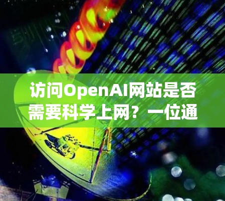 访问OpenAI网站是否需要科学上网？一位通信工程师的深度解析